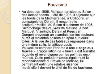 Fauvisme
 Au début de 1905, Matisse participe au Salon
des indépendants. L'été de 1905, il séjourne sur
les bords de la Méditerranée, à Collioure, en
compagnie de Derain. Il rencontre le
sculpteur Maillol. Au Salon d'automne de 1905,
l'accrochage des œuvres de Matisse, Albert
Marquet, Vlaminck, Derain et Kees van
Dongen provoque un scandale par les couleurs
pures et violentes posées en aplat sur leurs
toiles. À la vue de ces tableaux regroupés dans
une même salle, le critique Louis
Vauxcelles compare l'endroit à une « cage aux
fauves ». L'appellation de « fauve » est aussitôt
adoptée et revendiquée par les peintres eux-
mêmes. Cette période marque également la
reconnaissance du travail de Matisse, lui
permettant enfin une relative aisance
matérielle;il devient le chef de file du fauvisme.
 