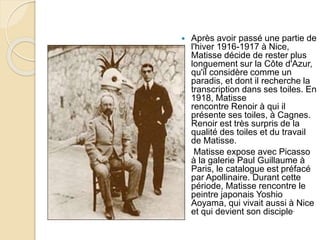  Après avoir passé une partie de
l'hiver 1916-1917 à Nice,
Matisse décide de rester plus
longuement sur la Côte d'Azur,
qu'il considère comme un
paradis, et dont il recherche la
transcription dans ses toiles. En
1918, Matisse
rencontre Renoir à qui il
présente ses toiles, à Cagnes.
Renoir est très surpris de la
qualité des toiles et du travail
de Matisse.
 Matisse expose avec Picasso
à la galerie Paul Guillaume à
Paris, le catalogue est préfacé
par Apollinaire. Durant cette
période, Matisse rencontre le
peintre japonais Yoshio
Aoyama, qui vivait aussi à Nice
et qui devient son disciple.
 