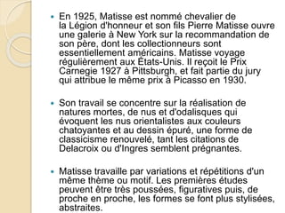  En 1925, Matisse est nommé chevalier de
la Légion d'honneur et son fils Pierre Matisse ouvre
une galerie à New York sur la recommandation de
son père, dont les collectionneurs sont
essentiellement américains. Matisse voyage
régulièrement aux États-Unis. Il reçoit le Prix
Carnegie 1927 à Pittsburgh, et fait partie du jury
qui attribue le même prix à Picasso en 1930.
 Son travail se concentre sur la réalisation de
natures mortes, de nus et d'odalisques qui
évoquent les nus orientalistes aux couleurs
chatoyantes et au dessin épuré, une forme de
classicisme renouvelé, tant les citations de
Delacroix ou d'Ingres semblent prégnantes.
 Matisse travaille par variations et répétitions d'un
même thème ou motif. Les premières études
peuvent être très poussées, figuratives puis, de
proche en proche, les formes se font plus stylisées,
abstraites.
 