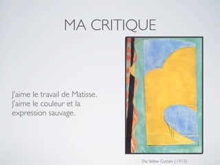 MA CRITIQUE



J’aime le travail de Matisse.
J’aime le couleur et la
expression sauvage.




                                The Yellow Curtain (1915)
 