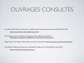 OUVRAGES CONSULTÉS


Chew, Robin. "Henri Matisse | Fauves Artist." Lucidcafé Interactive Café and Information Resource. 2010. Web. 16 June 2010.

         <http://www.lucidcafe.com/library/95dec/matisse.html>.


"Henri Matisse, a Leader of "Wild Beasts"" Habit of Art. 24 Oct. 2009. Web. 16 June 2010.
        <http://habit-of-art.blogspot.com/2009/10/henri-matisse-leader-of-wild-beasts.html>.


Hughes, Robert. "Henri Matisse." Mark Harden's Artchive. Web. 16 June 2010. <http://www.artchive.com/artchive/M/matisse.html>.



Pioch, Nicolas. "WebMuseum: Matisse, Henri (-Émile-Benoît)." Ibiblio.org - Art. 19 Aug. 2002. Web. 16 June 2010.

         <http://www.ibiblio.org/wm/paint/auth/matisse/>.
 
