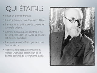QUI ÉTAIT-IL?
•Il était un peintre français.
• Il a né le trente et un décembre 1869.
• Il a su pour sa utilisation de couleur et
 son style original.
• Comme beaucoup de peintres, il n’a
 pas respecté. Dans le 1920s, sa œuvres
 est devenu populaire.
• Il a raisonné un chiffre important dans
 l’art moderne.
• Matisse a respecté, avec Picasso et
 Marcel Duchamp, comme un de le
 peintre séminal de le vingtième siècle.
 