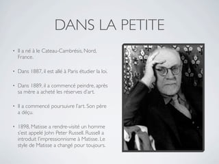 DANS LA PETITE
•   Il a né à le Cateau-Cambrésis, Nord,
    France.

•   Dans 1887, il est allé à Paris étudier la loi.

•   Dans 1889, il a commencé peindre, après
    sa mère a acheté les réserves d’art.

•   Il a commencé poursuivre l’art. Son père
    a déçu.

•   1898, Matisse a rendre-visité un homme
    s’est appelé John Peter Russell. Russell a
    introduit l’impressionnisme à Matisse. Le
    style de Matisse a changé pour toujours.
 