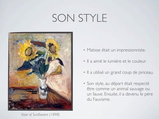SON STYLE

                           •   Matisse était un impressionniste.

                           •   Il a aimé le lumière et le couleur.

                           •   Il a utilisé un grand coup de pinceau.

                           •   Son style, au départ était respecté
                               être comme un animal sauvage ou
                               un fauve. Ensuite, il a devenu le père
                               du Fauvisme.


Vase of Sunﬂowers (1898)
 