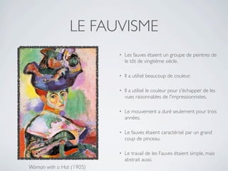 LE FAUVISME
                          •   Les fauves étaient un groupe de peintres de
                              le tôt de vingtième siècle.

                          •   Il a utilisé beaucoup de couleur.

                          •   Il a utilisé le couleur pour s'échapper de les
                              vues raisonnables de l'impressionnistes.

                          •   Le mouvement a duré seulement pour trois
                              années.

                          •   Le fauves étaient caractérisé par un grand
                              coup de pinceau.

                          •   Le travail de les Fauves étaient simple, mais
                              abstrait aussi.
Woman with a Hat (1905)
 