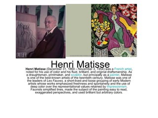 Henri Matisse
Henri Matisse (December 31, 1869 – November 3, 1954) was a French artist,
noted for his use of color and his fluid, brilliant, and original draftsmanship. As
a draughtsman, printmaker, and sculptor, but principally as a painter, Matisse
 is one of the best-known artists of the twentieth century. Matisse was one of
 the leaders of Les Fauves, a short-lived and loose grouping of early Modern
  artists whose works emphasized freshness and spontaneity and the use of
    deep color over the representational values retained by Impressionism.
    Fauvists simplified lines, made the subject of the painting easy to read,
        exaggerated perspectives, and used brilliant but arbitrary colors.
 
