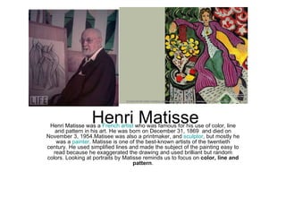 Henri Matisse
 Henri Matisse was a French artist who was famous for his use of color, line
   and pattern in his art. He was born on December 31, 1869 and died on
November 3, 1954.Matisee was also a printmaker, and sculptor, but mostly he
   was a painter. Matisse is one of the best-known artists of the twentieth
century. He used simplified lines and made the subject of the painting easy to
  read because he exaggerated the drawing and used brilliant but random
colors. Looking at portraits by Matisse reminds us to focus on color, line and
                                    pattern.
 