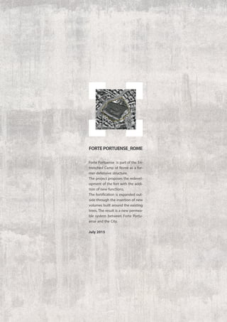 Forte Portuense is part of the En-
trenched Camp of Rome as a for-
mer defensive structure.
The project proposes the redevel-
opment of the fort with the addi-
tion of new functions.
The fortification is expanded out-
side through the insertion of new
volumes built around the existing
trees. The result is a new permea-
ble system between Forte Portu-
ense and the City.
July 2015
FORTEPORTUENSE_ROME
 