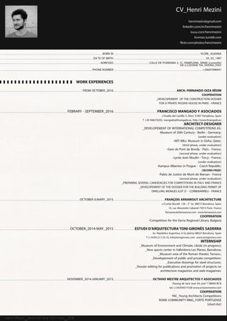 Henri Mezini_Architecture Portfolio_2016
CV_Henri Mezini
henrimezini@gmail.com
linkedin.com/in/henrimezini
issuu.com/henrimezini
hnrmzn.tumblr.com
flickr.com/photos/henrimezini
BORN IN
DA TE OF BIRTH
ADRESSES
PHONE NUMBER
WORK EXPERIENCES
FROM OCTOBER_2016
FEBRARY - SEPTEMBER_2016
OCTOBER-JUNARY_2015
OCTOBER_2014-MAY_2015
NOVEMBER_2014-JANUARY_2015
VLORE_ALBANIA
05_02_1987
CALLE DE ITURRAMA 3, 1C, PAMPLONA_SPAIN (currently)
VIA G.V.ZEVIANI 10A_VERONA_ITALY
+34697998441
arch. FERNANDO OIZA RèDIN
COOPERATION
_developement of the construction dossier
for a prvate passive-house in paris - france
Francisco mangadoy asociados
c/Vuelta del Castillo 5, Àtico 31007 Pamplona, Spain
T +34 948276202, mangado@fmangado.es, http://www.fmangado.es
ARCHITECT-DESIGNER
_Developement of international competitions as:
-Museum of 20th Century - Berlin - Germany;
(under evaluation)
-ART MILL Museum in Doha, Qatar;
(third phase, under evaluation)
-Gare de Pont de Bondy - Paris - France;
(second phase, under evaluation)
-Lycée Jean Moulin - Torcy - France;
(under evaluation)
-Kampus Albertov in Prague - Czech Republic;
(SECOND PRIZE)
-Palais de Justice de Mont de Marsan - France
(second phase, under evaluation)
_pREPARING SEVERAL CANDIDACIES FOR COMPETITIONS IN ITALY and FRANCE
_developement of the dossier for the building permit of
dwelling monges ilot o - corbebarrieu - fraNCE
François Arnawout Architecture
c/Comte Borrell 128 - 2° 3a- 08015 Barcelona, Spain
14, rue Alexandre Cabanel 75015 Paris- France
farnawout@farnawout.com www.farnawout.com
COOPeRATION
-Competition for the Varna Regional Library, Bulgaria
Estudi d’arquitecturaToni Gironès Saderra
Av. República Argentina, 6-5a planta 08023 Barcelona, Spain
T (+34)93.217.25.16, info@tonigirones.com www.tonigirones.com
INTERNSHIP
_Museum of Environment and Climate, Lleida (in progress);
_New sports center in Vallvidrera-Les Planes, Barcelona;
_Museum area of the Roman theater, Tarraco.;
_Developement of public and private competition;
_Executive drawings for steel structures;
_Dossier editing for publications and promotion of projects on
architecture magazines and web-magazines.
Octavio Mestre Arquitectosy Asociados
Passeig de Sant Joan 84, pral 1a
08009 BCN
tel. (+34)934577338 www.octaviomestre.com
COOPeRATION
YAC_Young Architects Competitions
ROME COMMUNITY RING_FORTE PORTUENSE
(short-list)
 