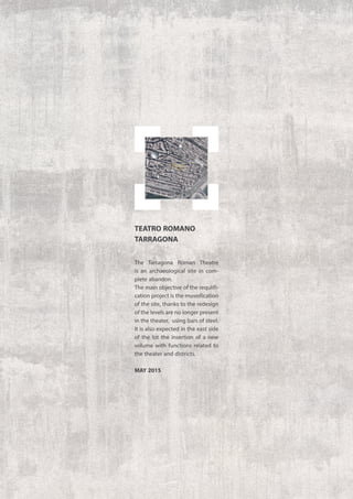 The Tarragona Roman Theatre
is an archaeological site in com-
plete abandon.
The main objective of the requlifi-
cation project is the museification
of the site, thanks to the redesign
of the levels are no longer present
in the theater, using bars of steel.
It is also expected in the east side
of the lot the insertion of a new
volume with functions related to
the theater and districts.
may 2015
TEATRO ROMANO
TARRAGONA
 