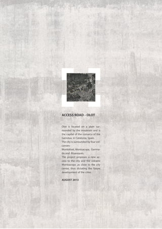Olot is located on a plain sur-
rounded by the mountain and is
the capital of the comarca of the
Garrotxa, in Catalonia, Spain.
The city is surrounded by four vol-
canoes:
Montolivet, Montsacopa, Garrina-
da and Bisaroques.
The project proposes a new ac-
cess to the city and the volcano
Montsacopa ,as close to the city
center, thus dictating the future
development of the cities.
august 2013
ACCESS ROAD - OLOT
 