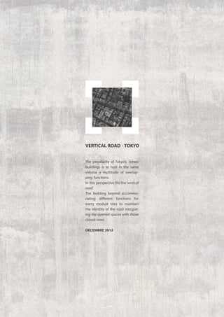 The peculiarity of Tokyo’s tower
buildings is to host in the same
volume a multitude of overlap-
ping functions.
In this perspective fits the‘vertical
road’.
The building beyond accommo-
dating different functions for
every module tries to maintain
the identity of the road integrat-
ing the opened spaces with those
closed ones.
decembre 2012
VERTICAL ROAD -TOKYO
 