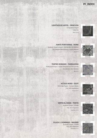 VERTICAL ROAD -TOKYO
Academic Project - ETSAM
(Tut. Jesus Aparicio)
December 2012
ACCESS ROAD - OLOT
Workshop Project - Fundació Bunka
(Tut. RCR Arquitectes)
August 2013
TEATRO ROMANO -TARRAGONA
Professional Project - Estudi d’Arquitectura Toni Gironès
(Coordinator. Toni Gironès)
May 2015
FORTE PORTUENSE - ROME
Academic Project (thesis) - POLITECNICO di GENOVA
(Tut. Manuel Gausa Navarro, Octavio Mestre)
July 2015
LIGHTHOUSE HOTEL - SIRACUSA
Competition Project
short list
March 2016
PLAZA S. DOMINGO - MADRID
Academic Project - ETSAM
(Tut. Jesus Aparacio)
Novembre 2012
PF_INDEX
 
