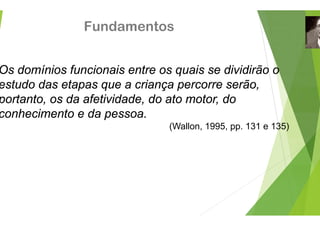 Fundamento
Os domínios funcionais entre o
estudo das etapas que a crian
estudo das etapas que a crian
portanto, os da afetividade, do
conhecimento e da pessoa
conhecimento e da pessoa.
os
os quais se dividirão o
nça percorre serão,
nça percorre serão,
o ato motor, do
(Wallon, 1995, pp. 131 e 135)
 