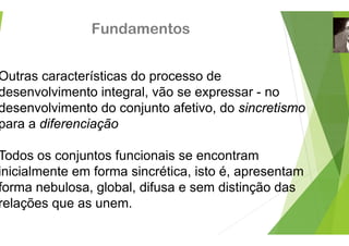 Fundamento
Outras características do proc
desenvolvimento integral, vão
desenvolvimento integral, vão
desenvolvimento do conjunto a
para a diferenciação
para a diferenciação
T d j t f i i
Todos os conjuntos funcionais
inicialmente em forma sincrétic
forma nebulosa, global, difusa
relações que as unem.
relações que as unem.
os
cesso de
se expressar - no
se expressar no
afetivo, do sincretismo
t
se encontram
ca, isto é, apresentam
e sem distinção das
 