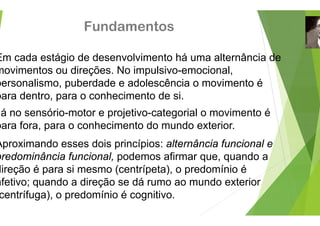 Fundamento
Em cada estágio de desenvolvimen
g
movimentos ou direções. No impuls
personalismo, puberdade e adolesc
p , p
para dentro, para o conhecimento d
á no sensório motor e projetivo ca
á no sensório-motor e projetivo-ca
para fora, para o conhecimento do
Aproximando esses dois princípios
predominância funcional, podemos
direção é para si mesmo (centrípet
afetivo; quando a direção se dá rum
centrífuga), o predomínio é cogniti
os
nto há uma alternância de
sivo-emocional,
cência o movimento é
de si.
ategorial o movimento é
ategorial o movimento é
mundo exterior.
: alternância funcional e
s afirmar que, quando a
ta), o predomínio é
mo ao mundo exterior
vo.
 