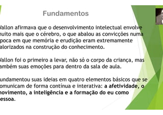 Fundamento
Wallon afirmava que o desenvolvim
muito mais que o cérebro, o que ab
poca em que memória e erudição
alorizados na construção do conhe
Wallon foi o primeiro a levar, não s
ambém suas emoções para dentro
undamentou suas ideias em quatr
í
omunicam de forma contínua e in
movimento, a inteligência e a for
essoa.
os
mento intelectual envolve
balou as convicções numa
eram extremamente
ecimento.
só o corpo da criança, mas
da sala de aula.
o elementos básicos que se
terativa: a afetividade, o
mação do eu como
 