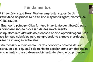 Fundamento
A importância que Henri Wallon em
afetividade no processo de ensino
afetividade no processo de ensino
várias razões:
Sua teoria psicogenética fornece
• Sua teoria psicogenética fornece
a compreensão do processo de de
completamente atrelado ao proces
completamente atrelado ao proces
nos fornece subsídios para compre
além da interação entre eles
além da interação entre eles.
• Ao focalizar o meio como um dos
eoria, coloca a questão do context
fundamentais para o desenvolvime
os
mpresta à questão da
e aprendizagem decorre de
e aprendizagem, decorre de
importante contribuição para
importante contribuição para
esenvolvimento,
sso ensino aprendizagem Isso
sso ensino-aprendizagem. Isso
eender o aluno e o professor,
s conceitos básicos de sua
to escolar como um dos meios
ento do aluno e do professor.
 
