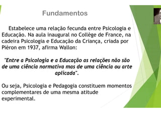 Fundamento
Estabelece uma relação fecun
ç
Educação. Na aula inaugural no C
cadeira Psicologia e Educação da
g ç
Pièron em 1937, afirma Wallon:
"Entre a Psicologia e a Educação
de uma ciência normativa mas de
aplicada".
Ou seja, Psicologia e Pedagogia c
complementares de uma mesma
p
experimental.
os
da entre Psicologia e
g
Collège de France, na
a Criança, criada por
ç , p
o as relações não são
e uma ciência ou arte
constituem momentos
atitude
 