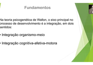 Fundamento
Na teoria psicogenética de Wallon
processo de desenvolvimento é a
sentidos:
• Integração organismo-meio
• Integração cognitiva-afetiva-m
os
, o eixo principal no
integração, em dois
g
motora
 