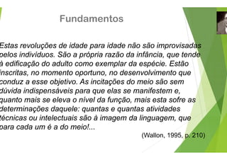 Fundamento
E t l õ d id d id
Estas revoluções de idade para ida
pelos indivíduos. São a própria raz
à difi ã d d lt
à edificação do adulto como exem
inscritas, no momento oportuno, n
d bj ti A i it õ
conduz a esse objetivo. As incitaçõ
dúvida indispensáveis para que ela
t i l í l d f
quanto mais se eleva o nível da fu
determinações daquele: quantas e
té i i t l t i ã à i
técnicas ou intelectuais são à imag
para cada um é a do meio!...
os
d ã ã i i d
ade não são improvisadas
zão da infância, que tende
l d é i E tã
plar da espécie. Estão
o desenvolvimento que
õ d i ã
ões do meio são sem
as se manifestem e,
ã i t f
unção, mais esta sofre as
e quantas atividades
d li
gem da linguagem, que
(Wallon 1995 p 210)
(Wallon, 1995, p. 210)
 