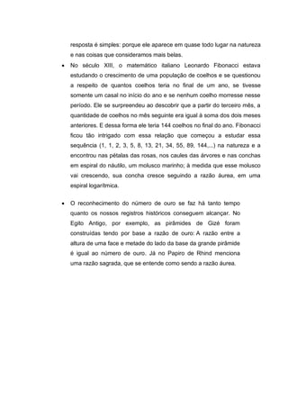 resposta é simples: porque ele aparece em quase todo lugar na natureza
e nas coisas que consideramos mais belas.
 No século XIII, o matemático italiano Leonardo Fibonacci estava
estudando o crescimento de uma população de coelhos e se questionou
a respeito de quantos coelhos teria no final de um ano, se tivesse
somente um casal no início do ano e se nenhum coelho morresse nesse
período. Ele se surpreendeu ao descobrir que a partir do terceiro mês, a
quantidade de coelhos no mês seguinte era igual à soma dos dois meses
anteriores. E dessa forma ele teria 144 coelhos no final do ano. Fibonacci
ficou tão intrigado com essa relação que começou a estudar essa
sequência (1, 1, 2, 3, 5, 8, 13, 21, 34, 55, 89, 144,...) na natureza e a
encontrou nas pétalas das rosas, nos caules das árvores e nas conchas
em espiral do náutilo, um molusco marinho; à medida que esse molusco
vai crescendo, sua concha cresce seguindo a razão áurea, em uma
espiral logarítmica.
 O reconhecimento do número de ouro se faz há tanto tempo
quanto os nossos registros históricos conseguem alcançar. No
Egito Antigo, por exemplo, as pirâmides de Gizé foram
construídas tendo por base a razão de ouro: A razão entre a
altura de uma face e metade do lado da base da grande pirâmide
é igual ao número de ouro. Já no Papiro de Rhind menciona
uma razão sagrada, que se entende como sendo a razão áurea.
 