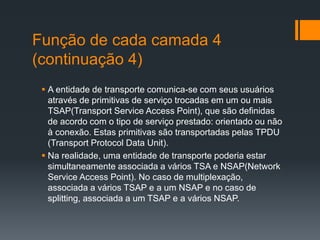Função de cada camada 4
(continuação 4)
 A entidade de transporte comunica-se com seus usuários
através de primitivas de serviço trocadas em um ou mais
TSAP(Transport Service Access Point), que são definidas
de acordo com o tipo de serviço prestado: orientado ou não
à conexão. Estas primitivas são transportadas pelas TPDU
(Transport Protocol Data Unit).
 Na realidade, uma entidade de transporte poderia estar
simultaneamente associada a vários TSA e NSAP(Network
Service Access Point). No caso de multiplexação,
associada a vários TSAP e a um NSAP e no caso de
splitting, associada a um TSAP e a vários NSAP.
 