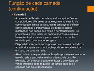 Função de cada camada
(continuação)
 Camada 5
 A camada de Sessão permite que duas aplicações em
computadores diferentes estabeleçam uma sessão de
comunicação. Nesta sessão, essas aplicações definem
como será feita a transmissão de dados e coloca
marcações nos dados que estão a ser transmitidos. Se
porventura a rede falhar, os computadores reiniciam a
transmissão dos dados a partir da última marcação
recebida pelo computador receptor.
 Disponibiliza serviços como pontos de controles periódicos
a partir dos quais a comunicação pode ser restabelecida
em caso de pane na rede.
 Abre portas para que várias aplicações possam escalonar o
uso da rede e aproveitar melhor o tempo de uso. Por
exemplo, um browser quando for fazer o download de
várias imagens pode requisitá-las juntas para que a
conexão não fique desocupada.
 