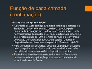 Função de cada camada
(continuação)
 6 - Camada de Apresentação
 A camada de Apresentação, também chamada camada de
Tradução, converte o formato do dado recebido pela
camada de Aplicação em um formato comum a ser usado
na transmissão desse dado, ou seja, um formato entendido
pelo protocolo usado. Um exemplo comum é a conversão
do padrão de caracteres (código de página) quando o
dispositivo transmissor usa um padrão diferente do ASCII.
 Para aumentar a segurança, pode-se usar algum esquema
de criptografia neste nível, sendo que os dados só serão
decodificados na camada 6 do dispositivo receptor.
 Ela trabalha transformando os dados em um formato no
qual a camada de aplicação possa aceitar, minimizando
todo tipo de interferência.
 