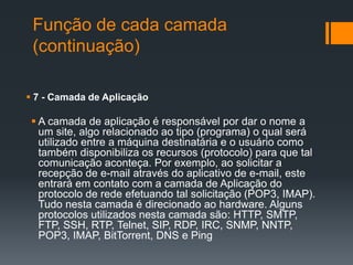 Função de cada camada
(continuação)
 7 - Camada de Aplicação
 A camada de aplicação é responsável por dar o nome a
um site, algo relacionado ao tipo (programa) o qual será
utilizado entre a máquina destinatária e o usuário como
também disponibiliza os recursos (protocolo) para que tal
comunicação aconteça. Por exemplo, ao solicitar a
recepção de e-mail através do aplicativo de e-mail, este
entrará em contato com a camada de Aplicação do
protocolo de rede efetuando tal solicitação (POP3, IMAP).
Tudo nesta camada é direcionado ao hardware. Alguns
protocolos utilizados nesta camada são: HTTP, SMTP,
FTP, SSH, RTP, Telnet, SIP, RDP, IRC, SNMP, NNTP,
POP3, IMAP, BitTorrent, DNS e Ping
 
