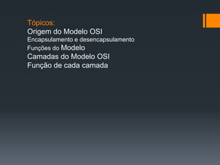 Tópicos:
Origem do Modelo OSI
Encapsulamento e desencapsulamento
Funções do Modelo
Camadas do Modelo OSI
Função de cada camada
 