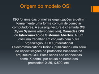 ISO foi uma das primeiras organizações a definir
formalmente uma forma comum de conectar
computadores. A sua arquitectura é chamada OSI
(Open Systems Interconnection), Camadas OSI
ou Interconexão de Sistemas Abertos. A ISO
costuma trabalhar em conjunto com outra
organização, a ITU (International
Telecommunications Union), publicando uma série
de especificações de protocolos baseados na
arquitetura OSI. Estas séries são conhecidas
como 'X ponto', por causa do nome dos
protocolos: X.25, X.500, etc.
Origem do modelo OSI
 