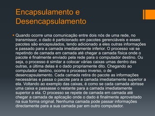 Encapsulamento e
Desencapsulamento
 Quando ocorre uma comunicação entre dois nós de uma rede, no
transmissor, o dado é particionado em pacotes gerenciáveis e esses
pacotes são encapsulados, tendo adicionado a eles outras informações
e passado para a camada imediatamente inferior. O processo vai se
repetindo de camada em camada até chegar a camada física onde o
pacote é finalmente enviado pela rede para o computador destino. Ou
seja, o processo é similar a colocar várias caixas umas dentro das
outras, a última delas é o dado propriamente dito. Chegando ao
computador destino, ocorre o processo inverso, o de
desencapsulamento. Cada camada retira do pacote as informações
necessárias e passa o pacote para a camada imediatamente superior a
ela. Voltando ao exemplo das caixas, é como se cada camada abrisse
uma caixa e passasse o restante para a camada imediatamente
superior a ela. O processo se repete de camada em camada até
chegar a camada de aplicação onde o dado é finalmente aproveitado
na sua forma original. Nenhuma camada pode passar informações
directamente para a sua camada par em outro computador.
 