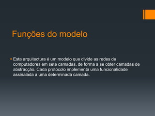 Funções do modelo
 Esta arquitectura é um modelo que divide as redes de
computadores em sete camadas, de forma a se obter camadas de
abstracção. Cada protocolo implementa uma funcionalidade
assinalada a uma determinada camada.
 