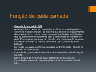 Função de cada camada;
 Camada 1 do modulo OSI
 A camada física define as características técnicas dos dispositivos
eléctricos e ópticos (físicos) do sistema. Ela contém os equipamentos
de cabeamento ou outros canais de comunicação (ver modulação)
que se comunicam directamente com o controlador da interface de
rede. Preocupa-se, portanto, em permitir uma comunicação bastante
simples e confiável, na maioria dos casos com controlo de erros
básicos:
 Move bits (ou bytes, conforme a unidade de transmissão) através de
um meio de transmissão.
 Controle da quantidade e velocidade de transmissão de informações
na rede.
 Não é função do nível físico tratar problemas como erros de
transmissão, esses são tratados pelas outras camadas do modelo
OSI.
 