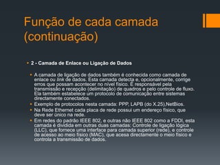 Função de cada camada
(continuação)
 2 - Camada de Enlace ou Ligação de Dados
 A camada de ligação de dados também é conhecida como camada de
enlace ou link de dados. Esta camada detecta e, opcionalmente, corrige
erros que possam acontecer no nível físico. É responsável pela
transmissão e recepção (delimitação) de quadros e pelo controle de fluxo.
Ela também estabelece um protocolo de comunicação entre sistemas
directamente conectados.
 Exemplo de protocolos nesta camada: PPP, LAPB (do X.25),NetBios.
 Na Rede Ethernet cada placa de rede possui um endereço físico, que
deve ser único na rede.
 Em redes do padrão IEEE 802, e outras não IEEE 802 como a FDDI, esta
camada é dividida em outras duas camadas: Controle de ligação lógica
(LLC), que fornece uma interface para camada superior (rede), e controle
de acesso ao meio físico (MAC), que acesa directamente o meio físico e
controla a transmissão de dados.
 