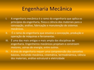 Engenharia Mecânica
I. A engenharia mecânica é o ramo da engenharia que aplica os
princípios da engenharia, física e ciência dos materiais para a
concepção, análise, fabricação e manutenção de sistemas
mecânicos.
II. É o ramo da engenharia que envolve a concepção, produção e
operação de máquinas e ferramentas.
III. É uma das mais antigas e mais ampla das disciplinas de
engenharia. Engenheiros mecânicos projetam e constroem
motores, usinas de energia, entre outros.
IV. A área de engenharia requer uma compreensão dos conceitos
básicos, incluindo mecânica, cinemática, termodinâmica, ciência
dos materiais, análise estrutural e eletricidade
 