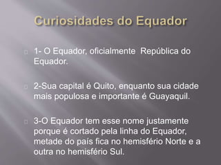 1- O Equador, oficialmente República do
Equador.
2-Sua capital é Quito, enquanto sua cidade
mais populosa e importante é Guayaquil.
3-O Equador tem esse nome justamente
porque é cortado pela linha do Equador,
metade do país fica no hemisfério Norte e a
outra no hemisfério Sul.
 