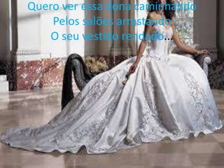 Quero ver essa dona caminhando
Pelos salões arrastando
O seu vestido rendado...

 
