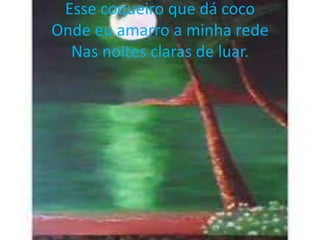 Esse coqueiro que dá coco
Onde eu amarro a minha rede
Nas noites claras de luar.

 