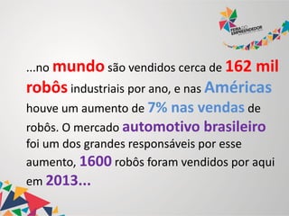 ...no mundo são vendidos cerca de 162 mil
robôs industriais por ano, e nas Américas
houve um aumento de 7% nas vendas de
robôs. O mercado automotivo brasileiro
foi um dos grandes responsáveis por esse
aumento, 1600 robôs foram vendidos por aqui
em 2013...
 