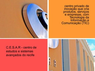 centro privado de
inovação que cria
produtos, serviços
e empresas, com
Tecnologia da
Informação e
Comunicação (TIC)
C.E.S.A.R - centro de
estudos e sistemas
avançados do recife
 