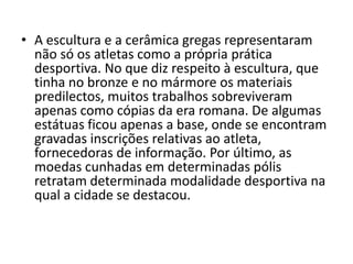 • A escultura e a cerâmica gregas representaram
não só os atletas como a própria prática
desportiva. No que diz respeito à escultura, que
tinha no bronze e no mármore os materiais
predilectos, muitos trabalhos sobreviveram
apenas como cópias da era romana. De algumas
estátuas ficou apenas a base, onde se encontram
gravadas inscrições relativas ao atleta,
fornecedoras de informação. Por último, as
moedas cunhadas em determinadas pólis
retratam determinada modalidade desportiva na
qual a cidade se destacou.
 