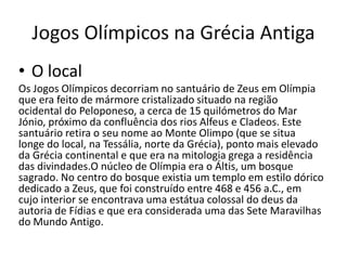 Jogos Olímpicos na Grécia Antiga
• O local
Os Jogos Olímpicos decorriam no santuário de Zeus em Olímpia
que era feito de mármore cristalizado situado na região
ocidental do Peloponeso, a cerca de 15 quilómetros do Mar
Jónio, próximo da confluência dos rios Alfeus e Cladeos. Este
santuário retira o seu nome ao Monte Olimpo (que se situa
longe do local, na Tessália, norte da Grécia), ponto mais elevado
da Grécia continental e que era na mitologia grega a residência
das divindades.O núcleo de Olímpia era o Áltis, um bosque
sagrado. No centro do bosque existia um templo em estilo dórico
dedicado a Zeus, que foi construído entre 468 e 456 a.C., em
cujo interior se encontrava uma estátua colossal do deus da
autoria de Fídias e que era considerada uma das Sete Maravilhas
do Mundo Antigo.
 