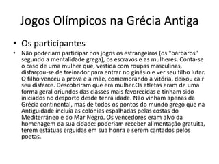 Jogos Olímpicos na Grécia Antiga
• Os participantes
• Não poderiam participar nos jogos os estrangeiros (os "bárbaros"
segundo a mentalidade grega), os escravos e as mulheres. Conta-se
o caso de uma mulher que, vestida com roupas masculinas,
disfarçou-se de treinador para entrar no ginásio e ver seu filho lutar.
O filho venceu a prova e a mãe, comemorando a vitória, deixou cair
seu disfarce. Descobriram que era mulher.Os atletas eram de uma
forma geral oriundos das classes mais favorecidas e tinham sido
iniciados no desporto desde tenra idade. Não vinham apenas da
Grécia continental, mas de todos os pontos do mundo grego que na
Antiguidade incluía as colónias espalhadas pelas costas do
Mediterrâneo e do Mar Negro. Os vencedores eram alvo da
homenagem da sua cidade: poderiam receber alimentação gratuita,
terem estátuas erguidas em sua honra e serem cantados pelos
poetas.
 