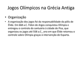 Jogos Olímpicos na Grécia Antiga
• Organização
• A organização dos jogos foi da responsabilidade da pólis de
Élide. Em 668 a.C. Fídon de Argos conquistou Olímpia e
entregou o controlo do santuário à cidade de Pisa, que
organizou os jogos até 558 a.C., ano em que Élide retomou o
controle sobre Olímpia graças à intervenção de Esparta.
 