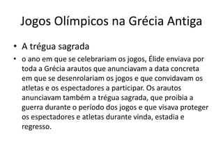 Jogos Olímpicos na Grécia Antiga
• A trégua sagrada
• o ano em que se celebrariam os jogos, Élide enviava por
toda a Grécia arautos que anunciavam a data concreta
em que se desenrolariam os jogos e que convidavam os
atletas e os espectadores a participar. Os arautos
anunciavam também a trégua sagrada, que proibia a
guerra durante o período dos jogos e que visava proteger
os espectadores e atletas durante vinda, estadia e
regresso.
 