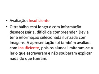 • Avaliação: Insuficiente
• O trabalho está longo e com informação
desnecessária, difícil de compreender. Devia
ter a informação selecionada ilustrada com
imagens. A apresentação foi também avaliada
com Insuficiente, pois os alunos limitaram-se a
ler o que escreveram e não souberam explicar
nada do que fizeram.
 