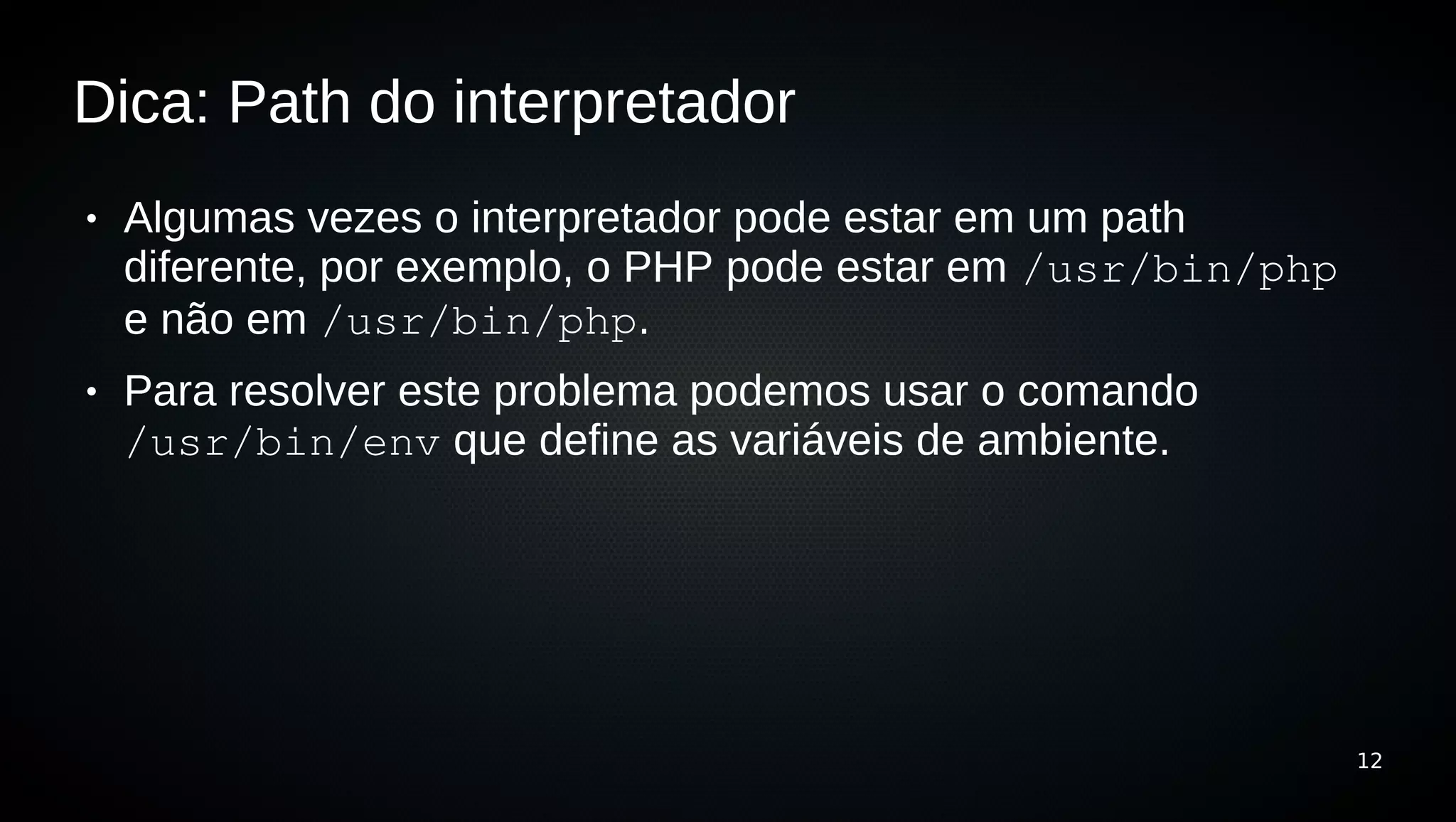 Dica: Path do interpretador
●   Algumas vezes o interpretador pode estar em um path
    diferente, por exemplo, o PHP pode estar em /usr/bin/php
    e não em /usr/bin/php.
●   Para resolver este problema podemos usar o comando
    /usr/bin/env que define as variáveis de ambiente.




                                                               12
 