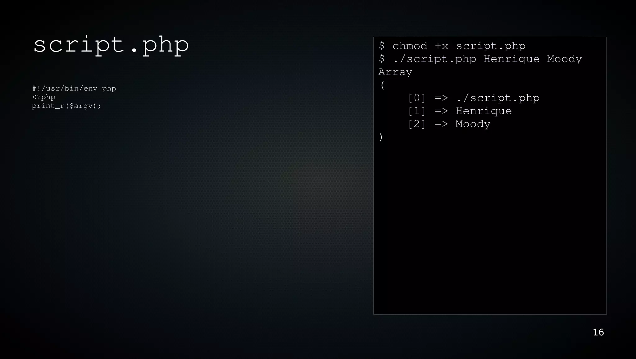 script.php           $ chmod +x script.php
                     $ ./script.php Henrique Moody
                     Array
#!/usr/bin/env php   (
<?php                    [0] => ./script.php
print_r($argv);
                         [1] => Henrique
                         [2] => Moody
                     )




                                                     16
 